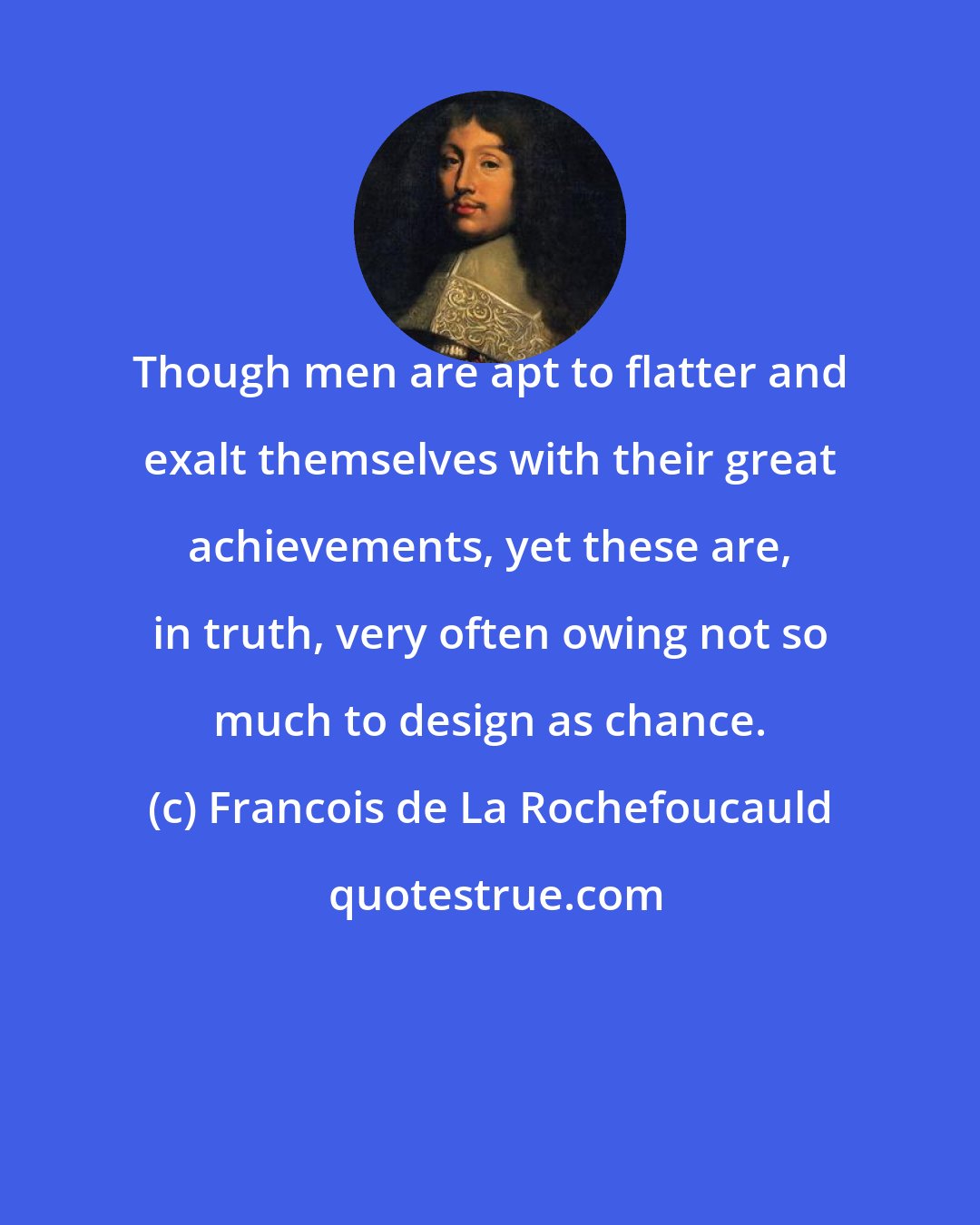 Francois de La Rochefoucauld: Though men are apt to flatter and exalt themselves with their great achievements, yet these are, in truth, very often owing not so much to design as chance.