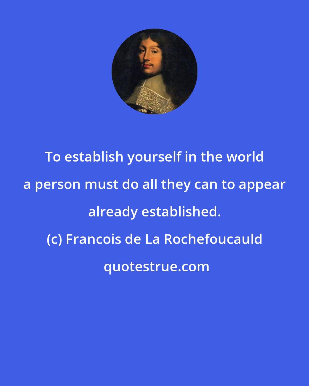 Francois de La Rochefoucauld: To establish yourself in the world a person must do all they can to appear already established.