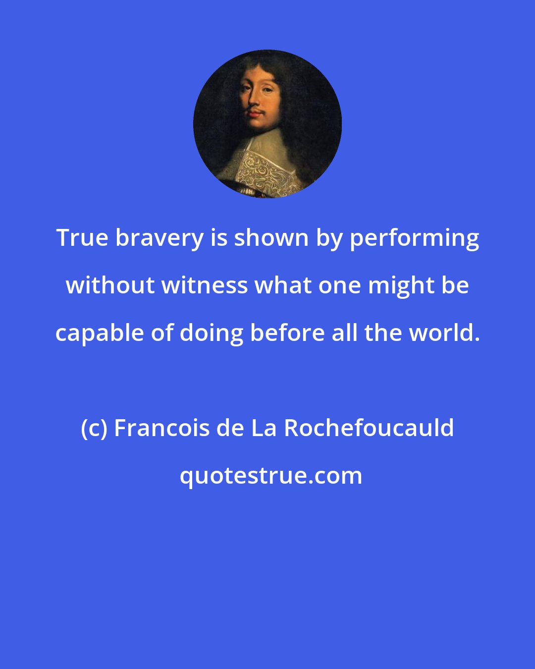 Francois de La Rochefoucauld: True bravery is shown by performing without witness what one might be capable of doing before all the world.