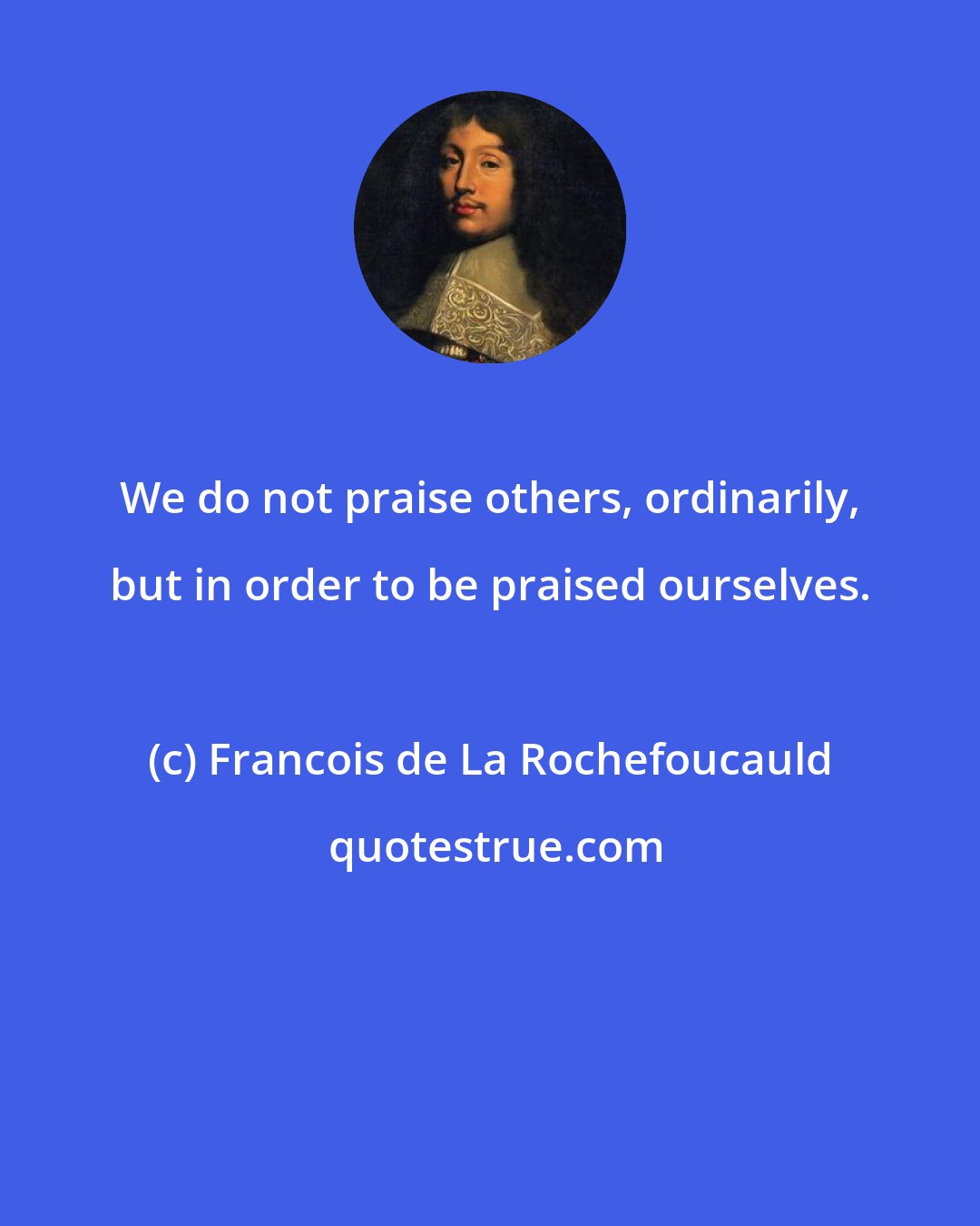 Francois de La Rochefoucauld: We do not praise others, ordinarily, but in order to be praised ourselves.