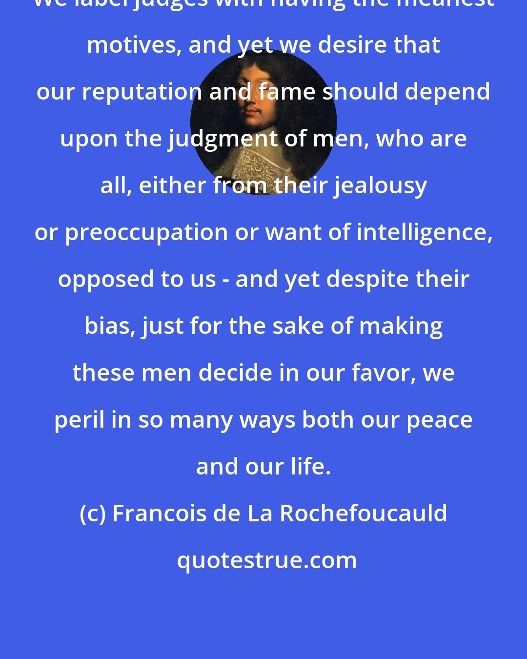 Francois de La Rochefoucauld: We label judges with having the meanest motives, and yet we desire that our reputation and fame should depend upon the judgment of men, who are all, either from their jealousy or preoccupation or want of intelligence, opposed to us - and yet despite their bias, just for the sake of making these men decide in our favor, we peril in so many ways both our peace and our life.