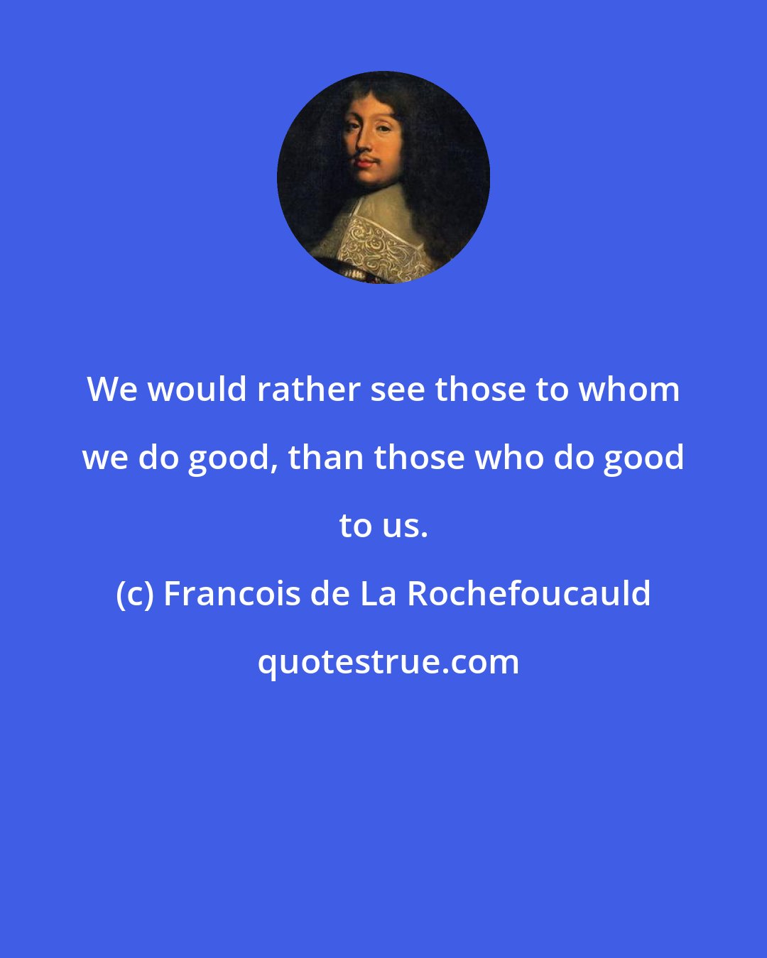 Francois de La Rochefoucauld: We would rather see those to whom we do good, than those who do good to us.