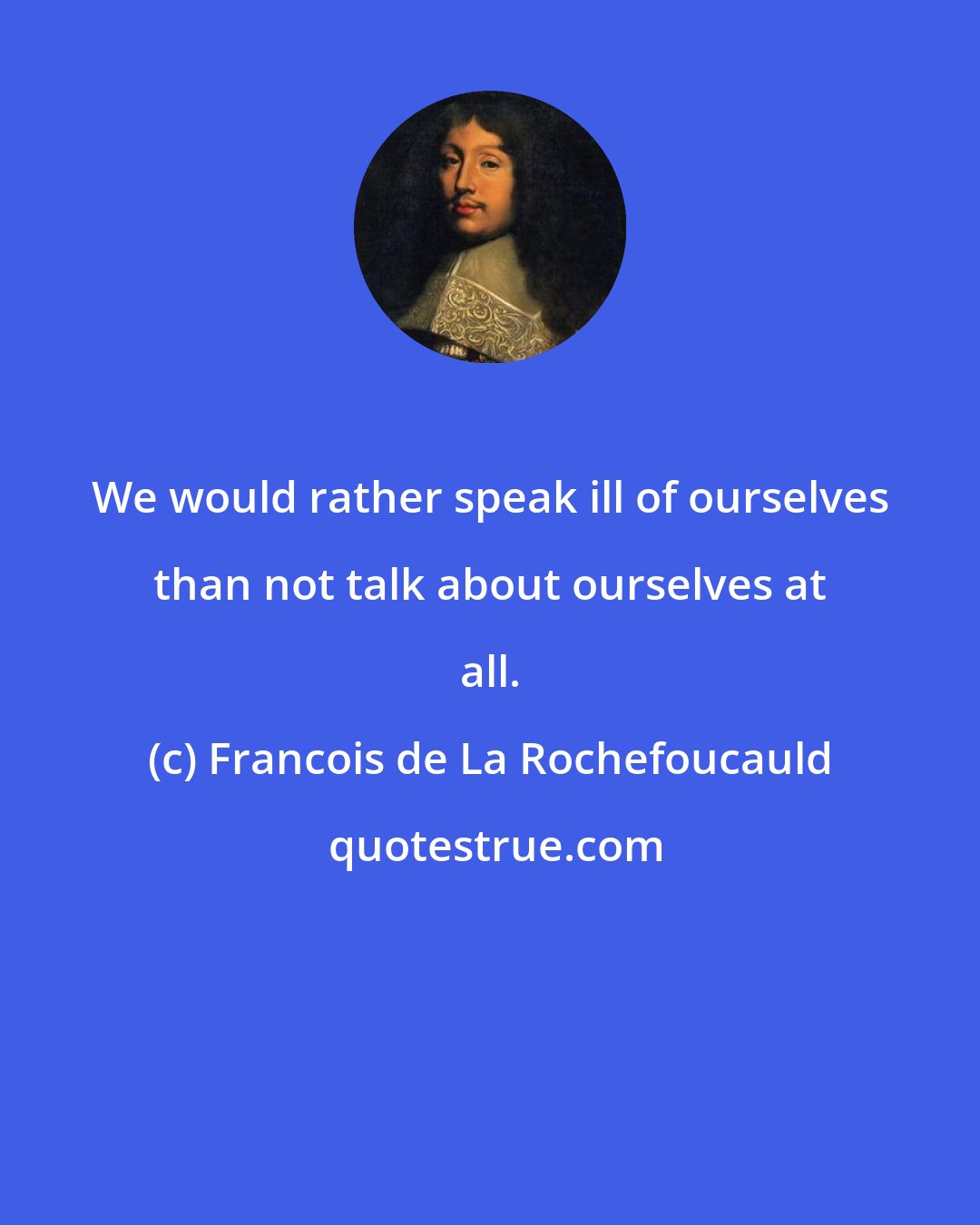 Francois de La Rochefoucauld: We would rather speak ill of ourselves than not talk about ourselves at all.