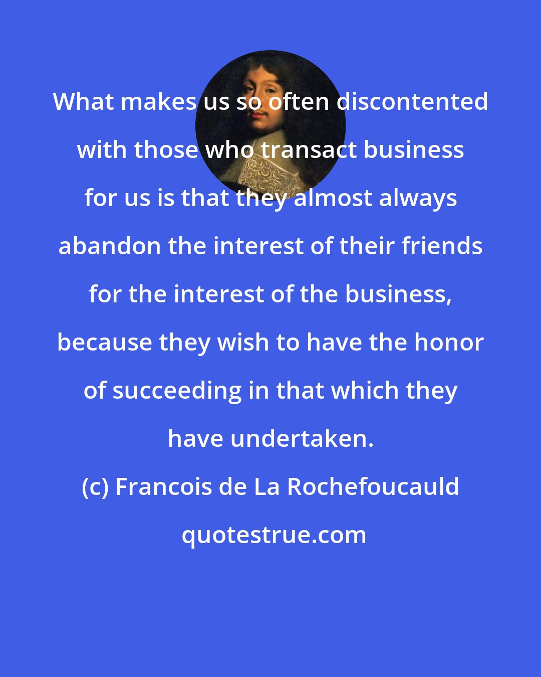 Francois de La Rochefoucauld: What makes us so often discontented with those who transact business for us is that they almost always abandon the interest of their friends for the interest of the business, because they wish to have the honor of succeeding in that which they have undertaken.