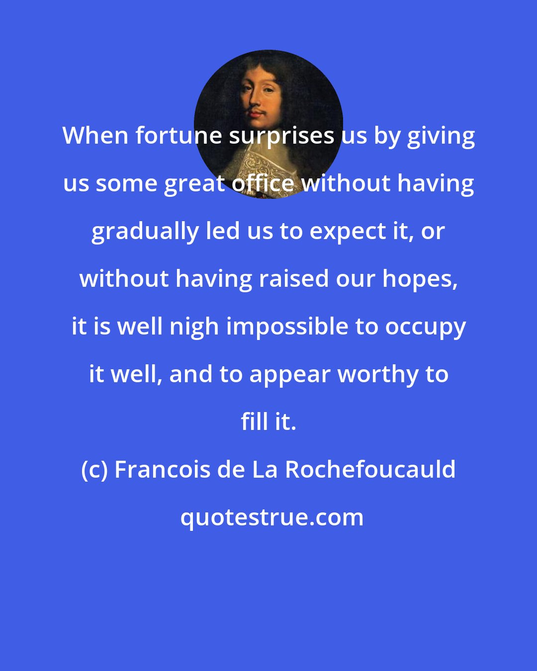 Francois de La Rochefoucauld: When fortune surprises us by giving us some great office without having gradually led us to expect it, or without having raised our hopes, it is well nigh impossible to occupy it well, and to appear worthy to fill it.