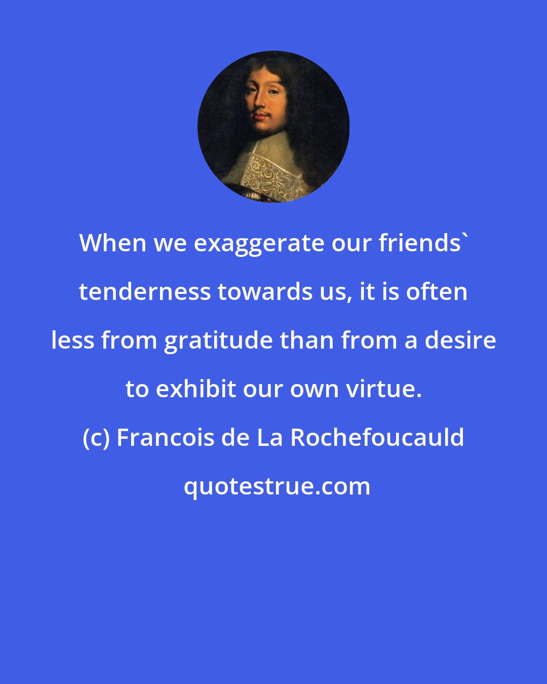 Francois de La Rochefoucauld: When we exaggerate our friends' tenderness towards us, it is often less from gratitude than from a desire to exhibit our own virtue.