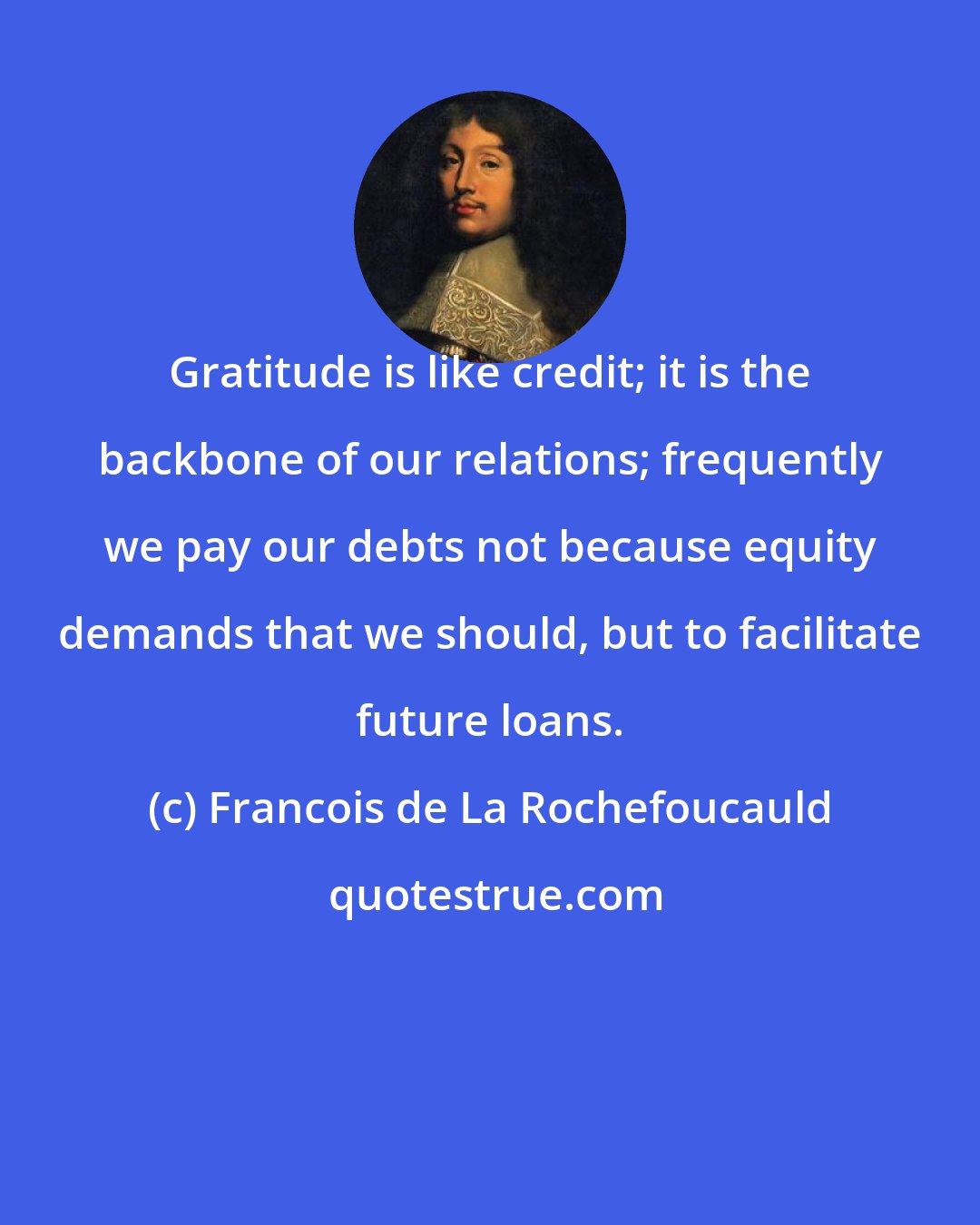 Francois de La Rochefoucauld: Gratitude is like credit; it is the backbone of our relations; frequently we pay our debts not because equity demands that we should, but to facilitate future loans.