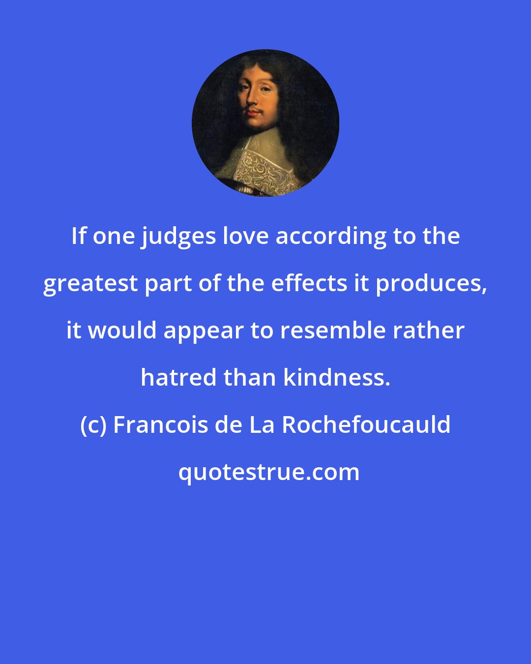 Francois de La Rochefoucauld: If one judges love according to the greatest part of the effects it produces, it would appear to resemble rather hatred than kindness.