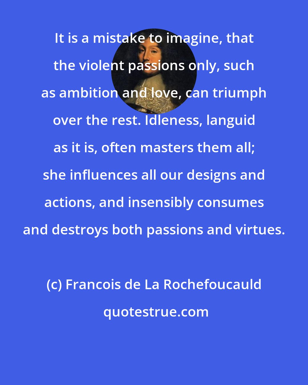 Francois de La Rochefoucauld: It is a mistake to imagine, that the violent passions only, such as ambition and love, can triumph over the rest. Idleness, languid as it is, often masters them all; she influences all our designs and actions, and insensibly consumes and destroys both passions and virtues.