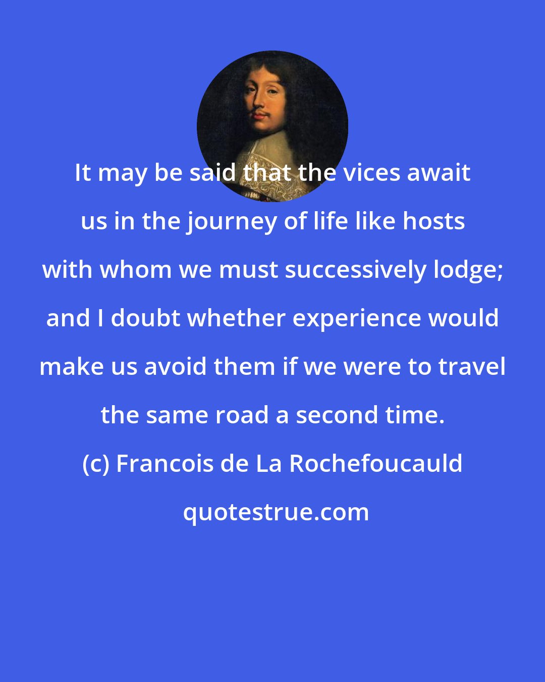 Francois de La Rochefoucauld: It may be said that the vices await us in the journey of life like hosts with whom we must successively lodge; and I doubt whether experience would make us avoid them if we were to travel the same road a second time.