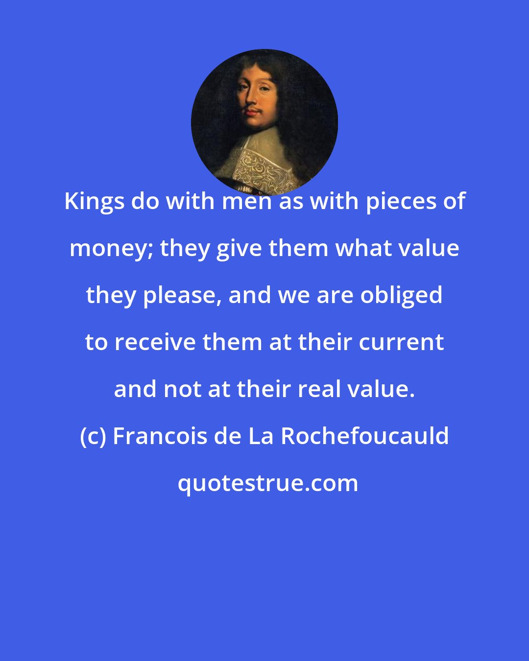 Francois de La Rochefoucauld: Kings do with men as with pieces of money; they give them what value they please, and we are obliged to receive them at their current and not at their real value.