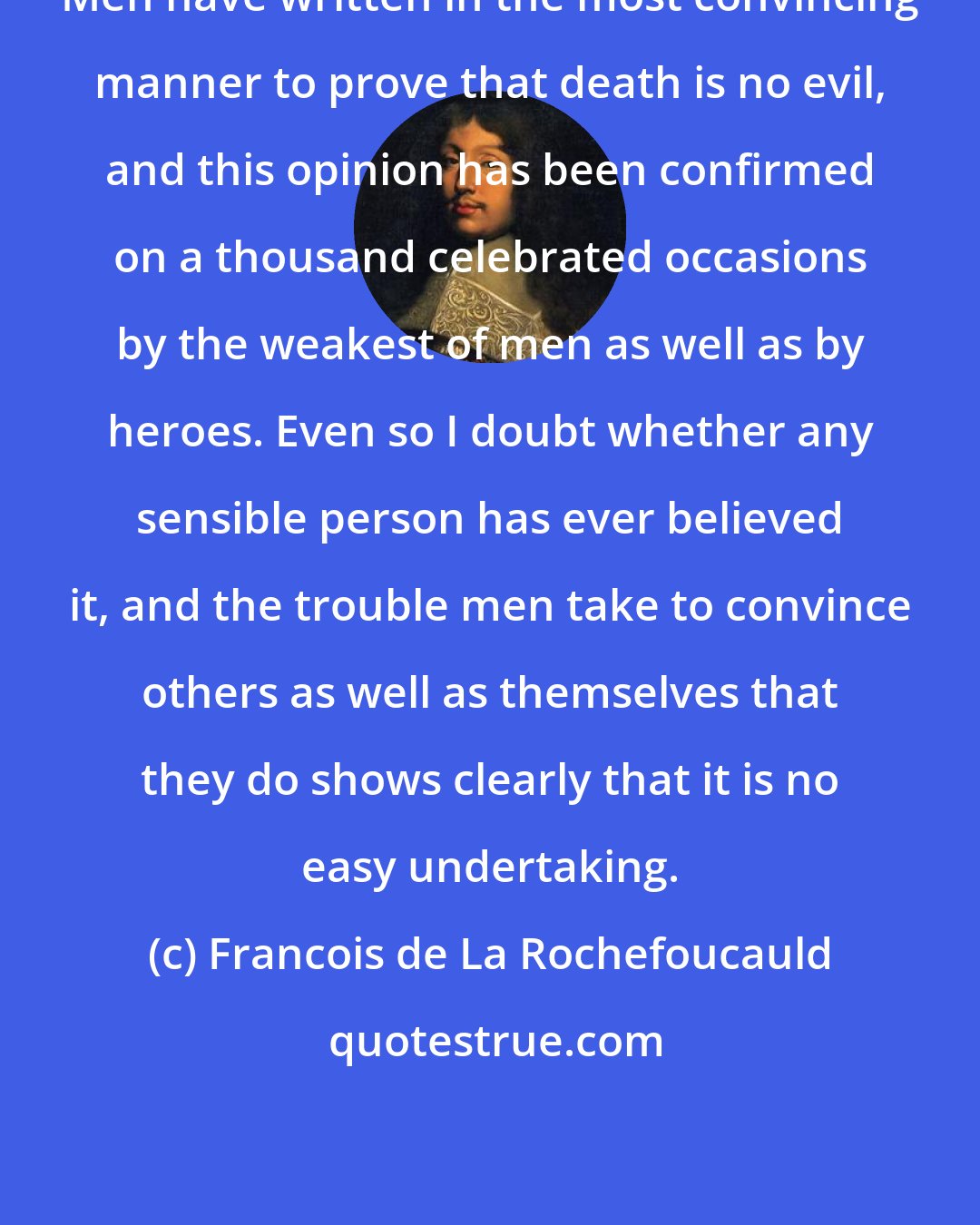 Francois de La Rochefoucauld: Men have written in the most convincing manner to prove that death is no evil, and this opinion has been confirmed on a thousand celebrated occasions by the weakest of men as well as by heroes. Even so I doubt whether any sensible person has ever believed it, and the trouble men take to convince others as well as themselves that they do shows clearly that it is no easy undertaking.