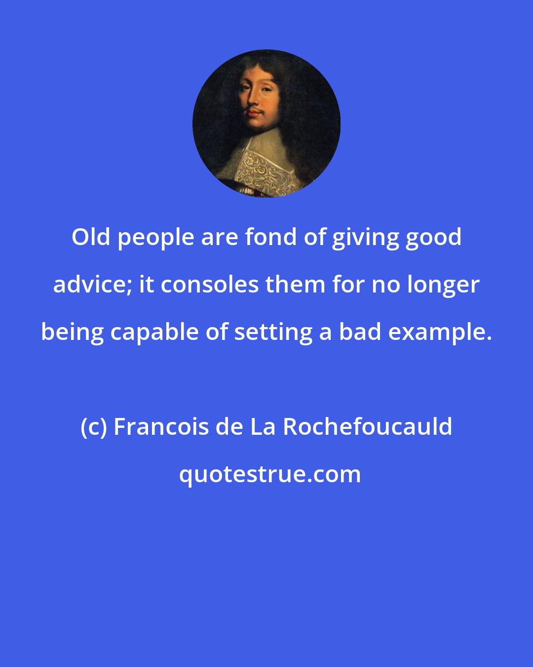 Francois de La Rochefoucauld: Old people are fond of giving good advice; it consoles them for no longer being capable of setting a bad example.