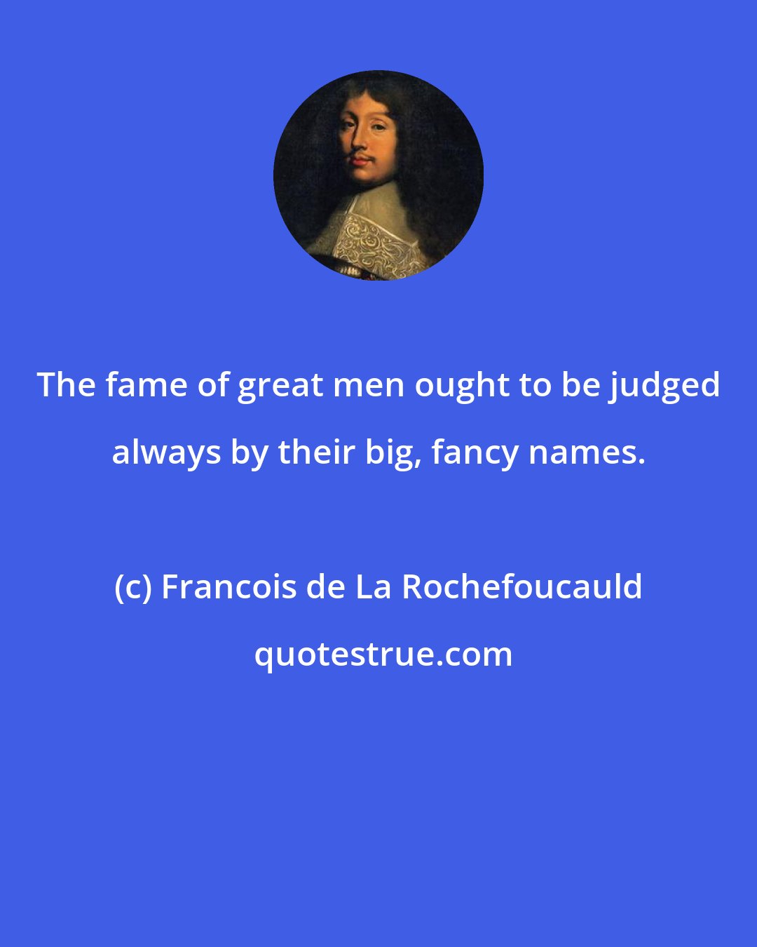 Francois de La Rochefoucauld: The fame of great men ought to be judged always by their big, fancy names.