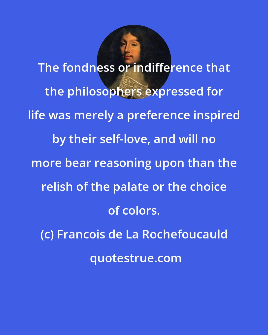 Francois de La Rochefoucauld: The fondness or indifference that the philosophers expressed for life was merely a preference inspired by their self-love, and will no more bear reasoning upon than the relish of the palate or the choice of colors.