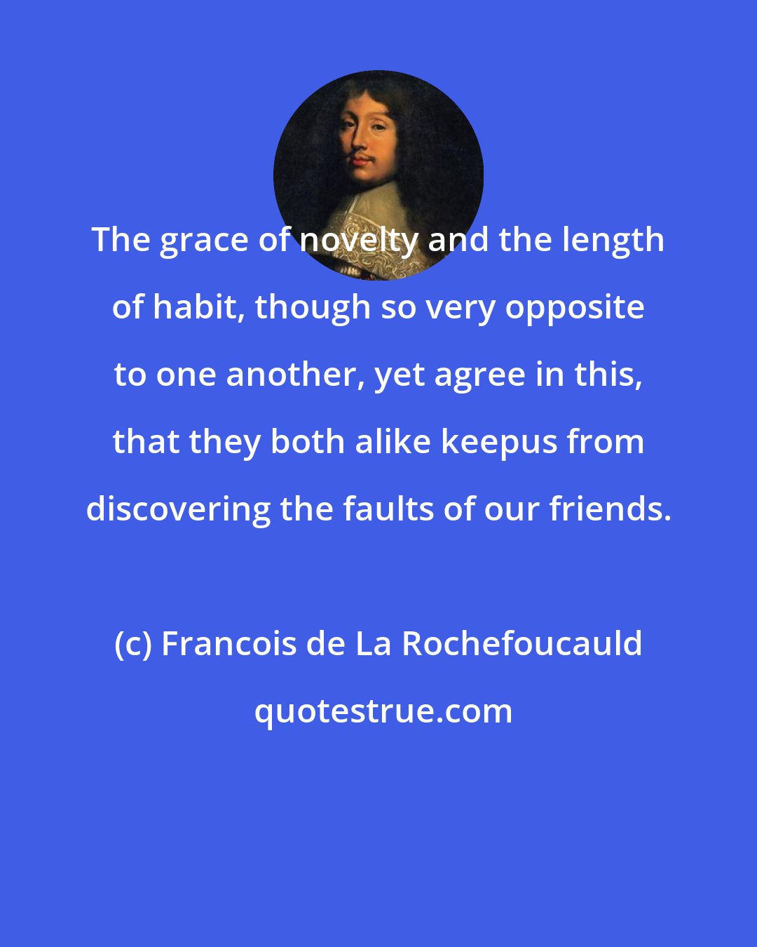 Francois de La Rochefoucauld: The grace of novelty and the length of habit, though so very opposite to one another, yet agree in this, that they both alike keepus from discovering the faults of our friends.