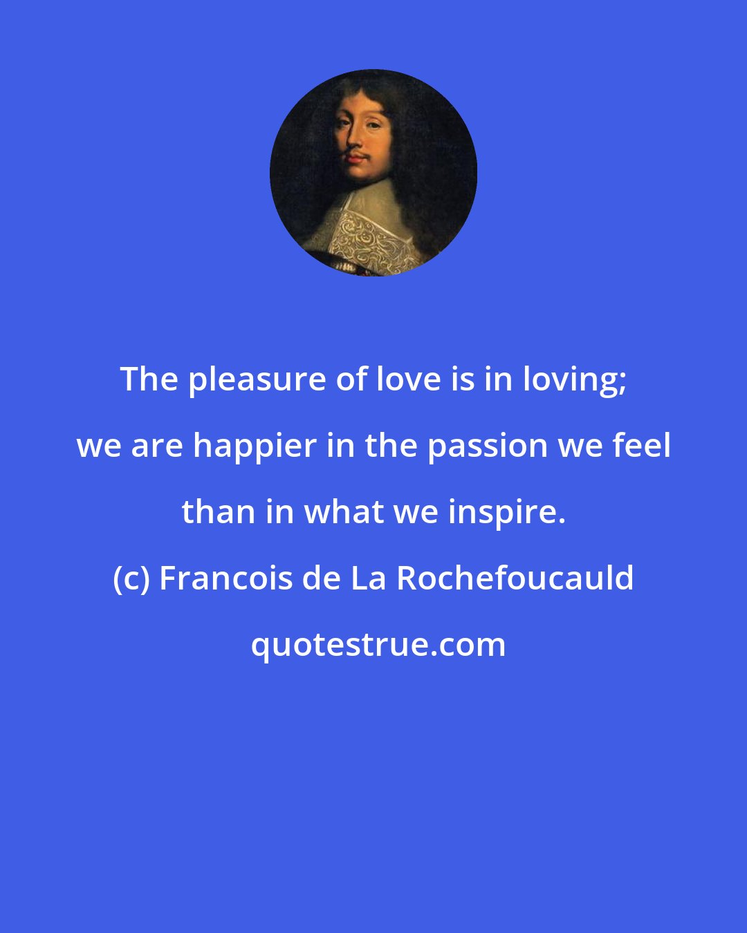 Francois de La Rochefoucauld: The pleasure of love is in loving; we are happier in the passion we feel than in what we inspire.