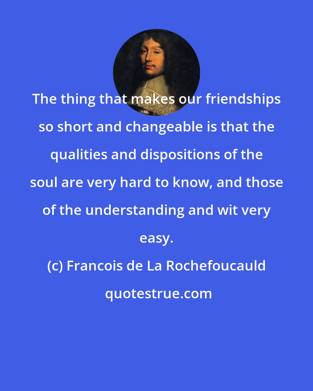 Francois de La Rochefoucauld: The thing that makes our friendships so short and changeable is that the qualities and dispositions of the soul are very hard to know, and those of the understanding and wit very easy.