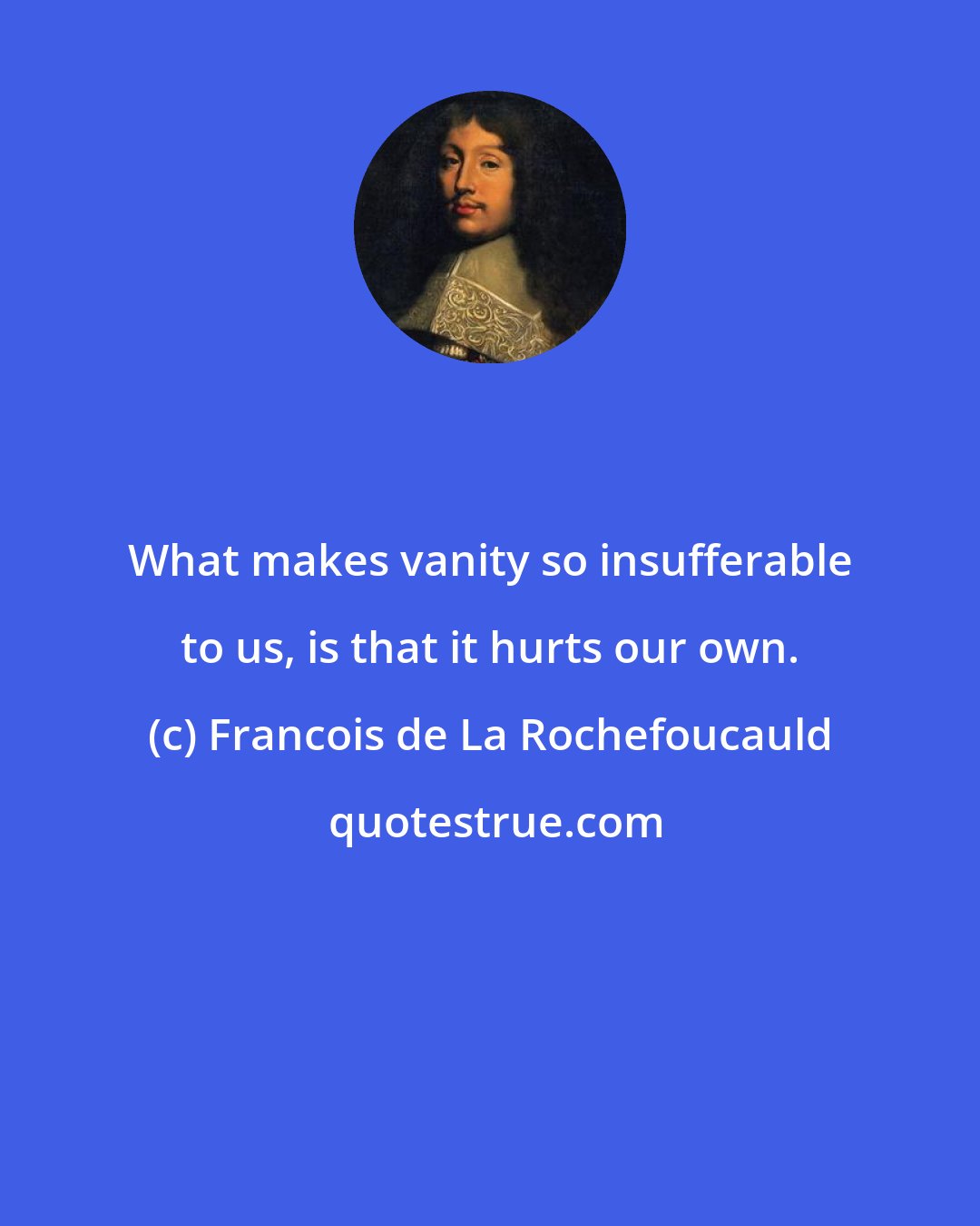 Francois de La Rochefoucauld: What makes vanity so insufferable to us, is that it hurts our own.