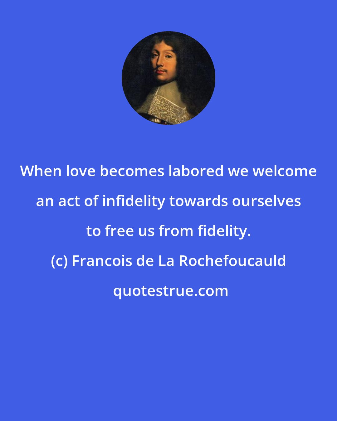 Francois de La Rochefoucauld: When love becomes labored we welcome an act of infidelity towards ourselves to free us from fidelity.