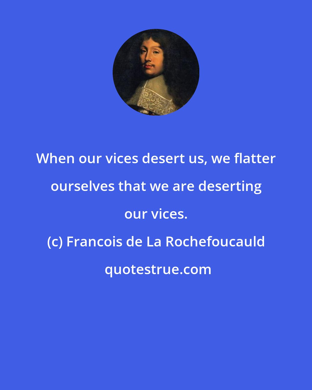 Francois de La Rochefoucauld: When our vices desert us, we flatter ourselves that we are deserting our vices.