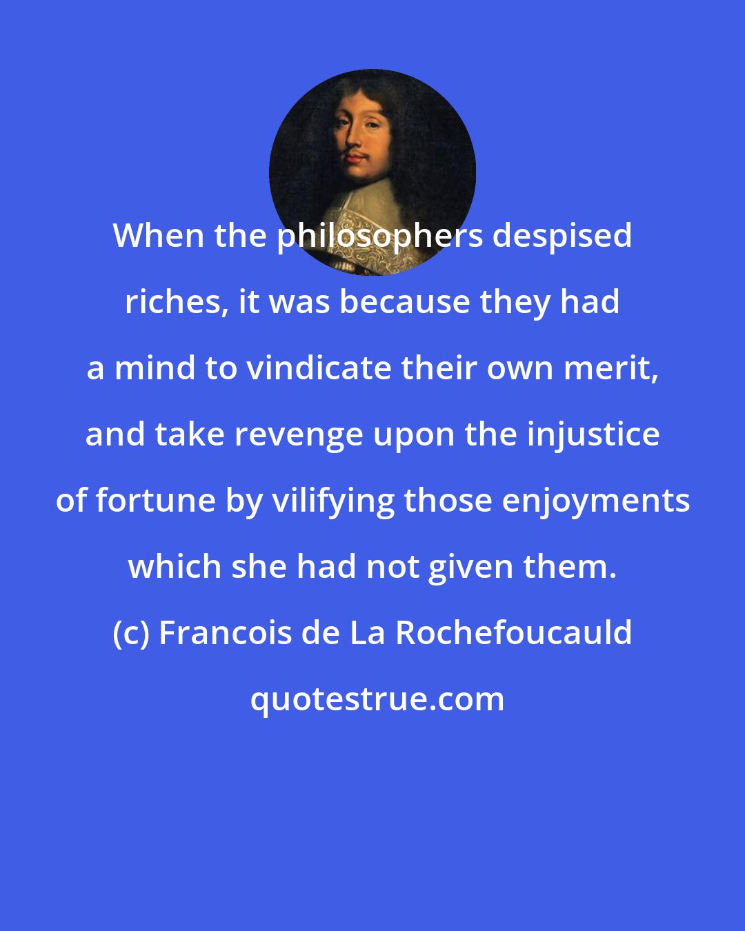 Francois de La Rochefoucauld: When the philosophers despised riches, it was because they had a mind to vindicate their own merit, and take revenge upon the injustice of fortune by vilifying those enjoyments which she had not given them.