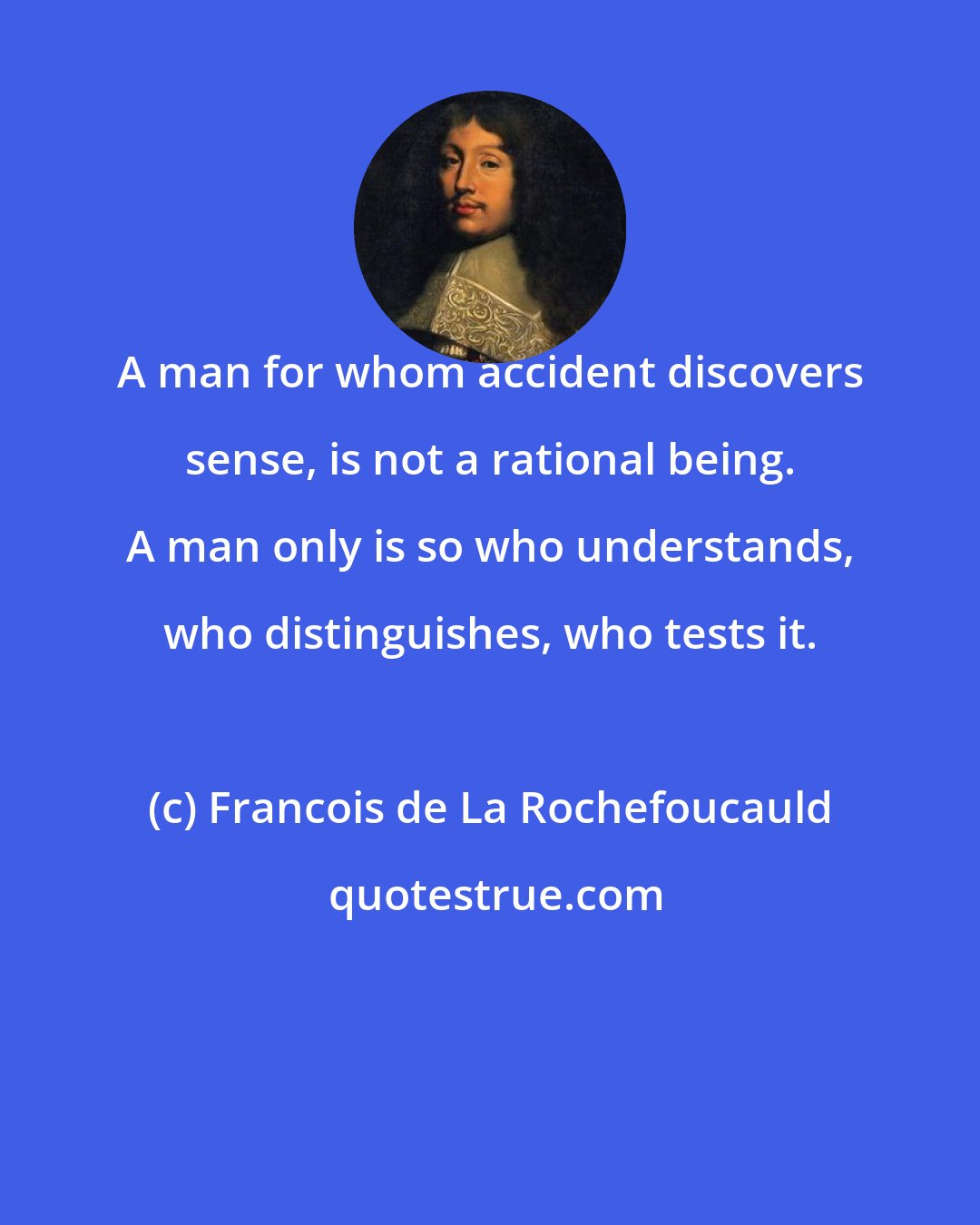 Francois de La Rochefoucauld: A man for whom accident discovers sense, is not a rational being. A man only is so who understands, who distinguishes, who tests it.