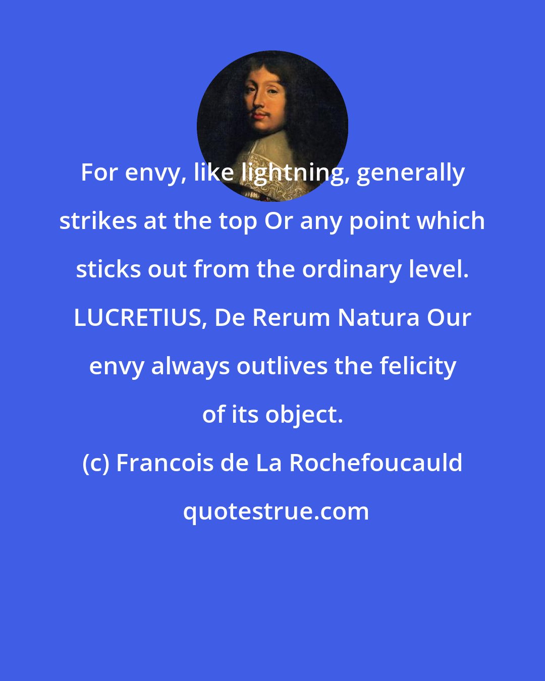 Francois de La Rochefoucauld: For envy, like lightning, generally strikes at the top Or any point which sticks out from the ordinary level. LUCRETIUS, De Rerum Natura Our envy always outlives the felicity of its object.