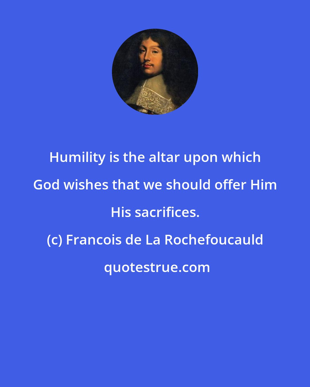 Francois de La Rochefoucauld: Humility is the altar upon which God wishes that we should offer Him His sacrifices.