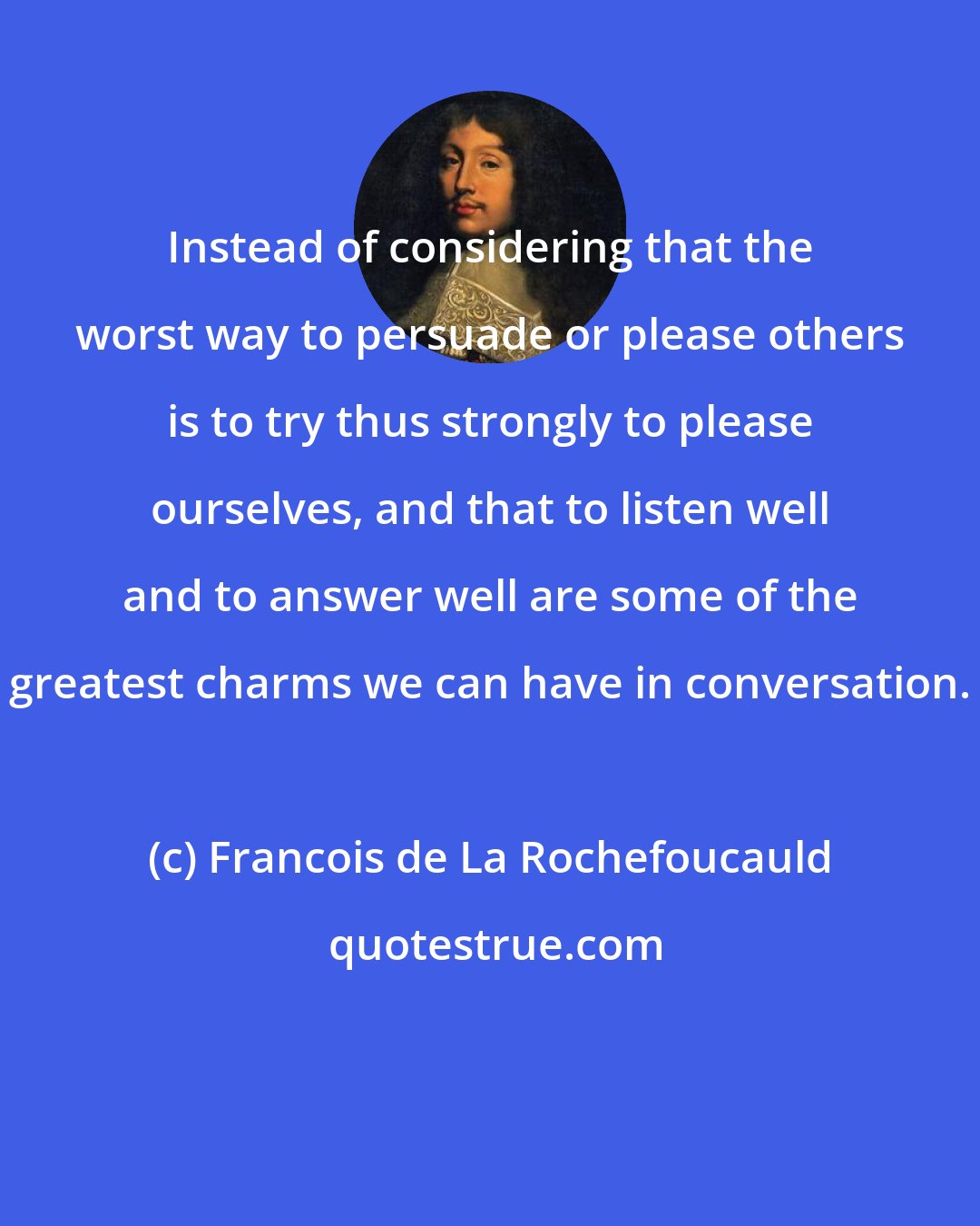 Francois de La Rochefoucauld: Instead of considering that the worst way to persuade or please others is to try thus strongly to please ourselves, and that to listen well and to answer well are some of the greatest charms we can have in conversation.