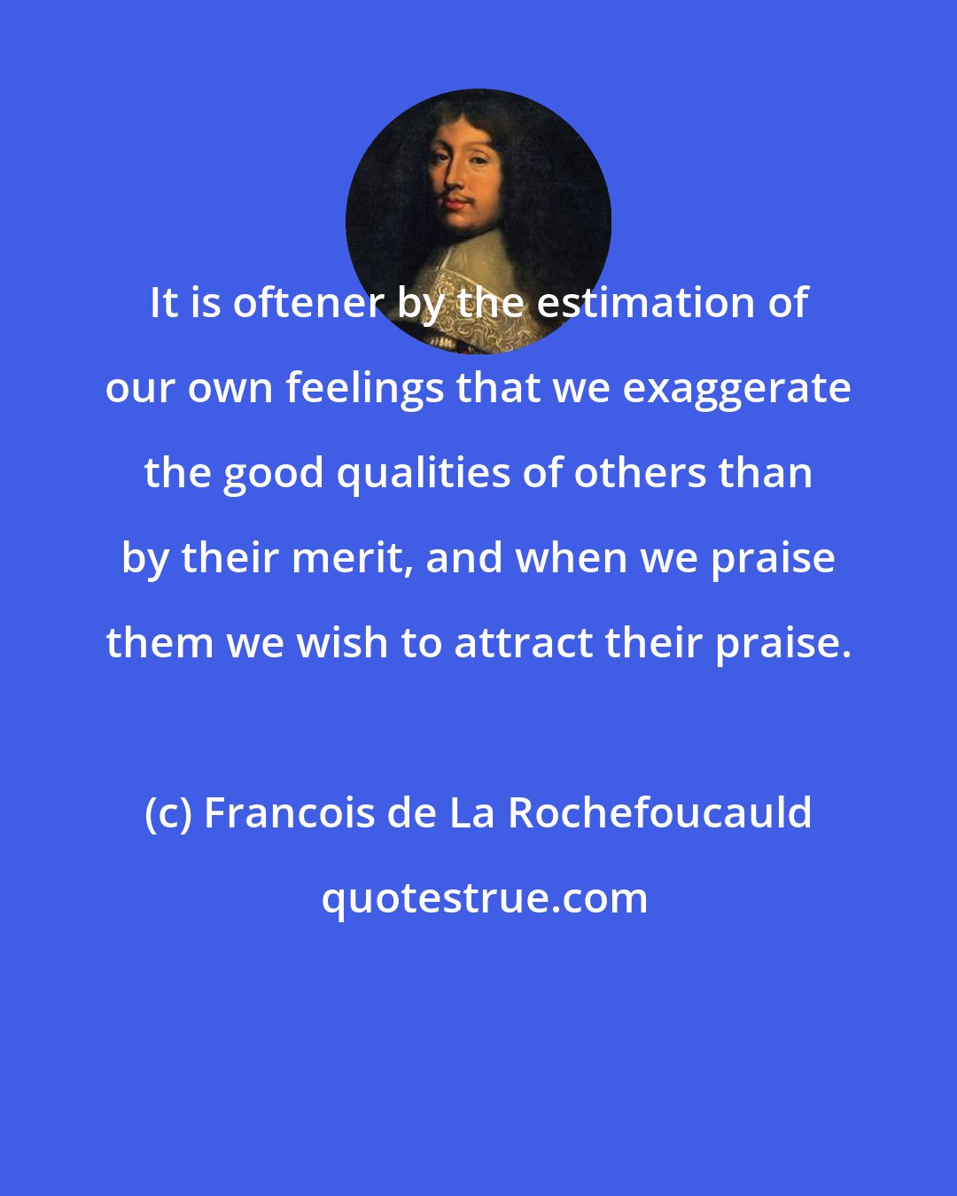 Francois de La Rochefoucauld: It is oftener by the estimation of our own feelings that we exaggerate the good qualities of others than by their merit, and when we praise them we wish to attract their praise.