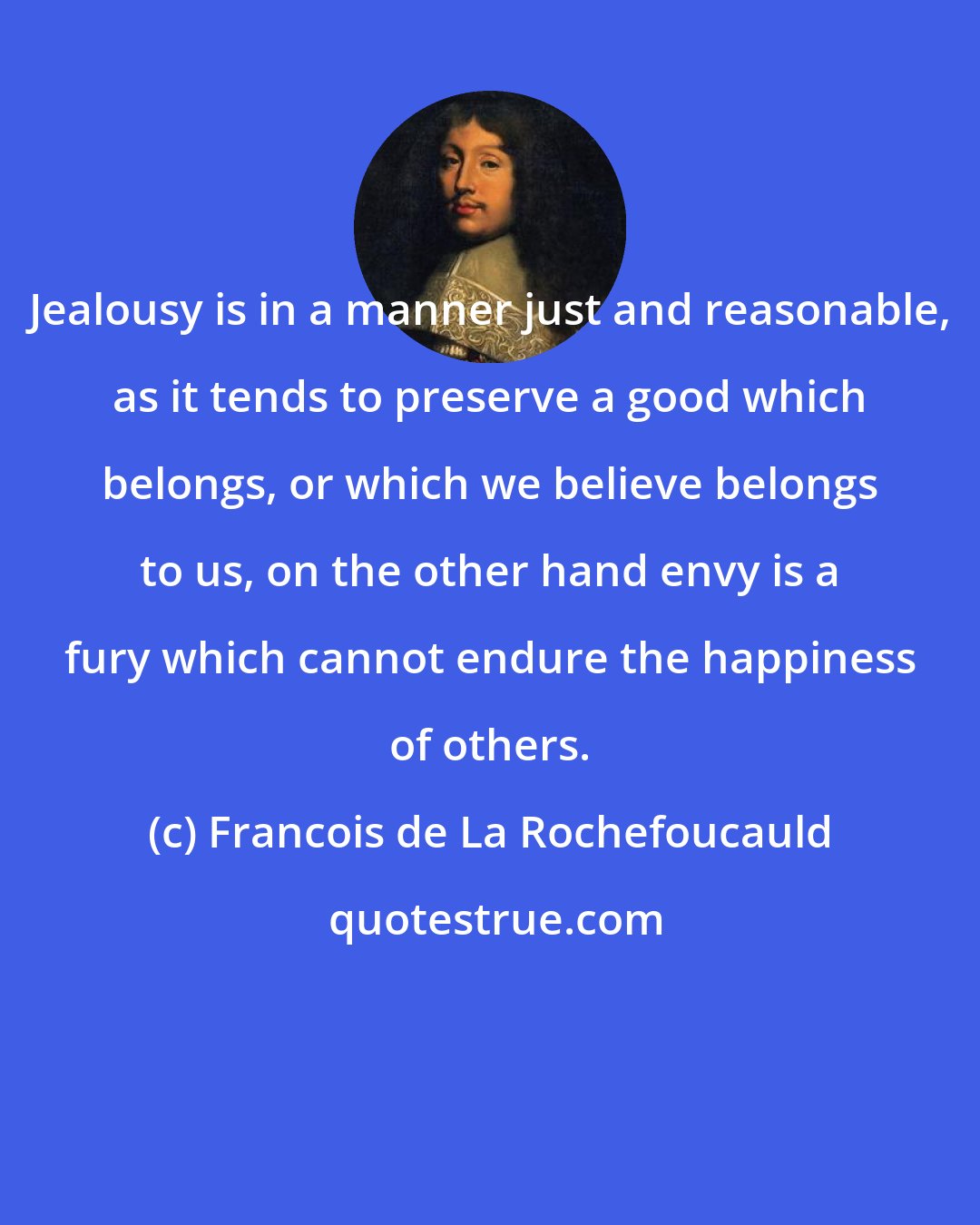 Francois de La Rochefoucauld: Jealousy is in a manner just and reasonable, as it tends to preserve a good which belongs, or which we believe belongs to us, on the other hand envy is a fury which cannot endure the happiness of others.