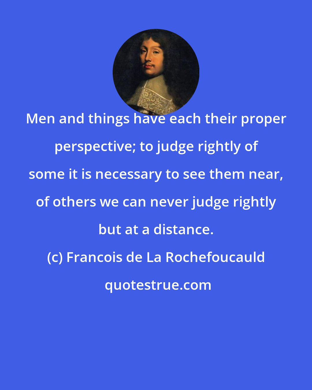 Francois de La Rochefoucauld: Men and things have each their proper perspective; to judge rightly of some it is necessary to see them near, of others we can never judge rightly but at a distance.