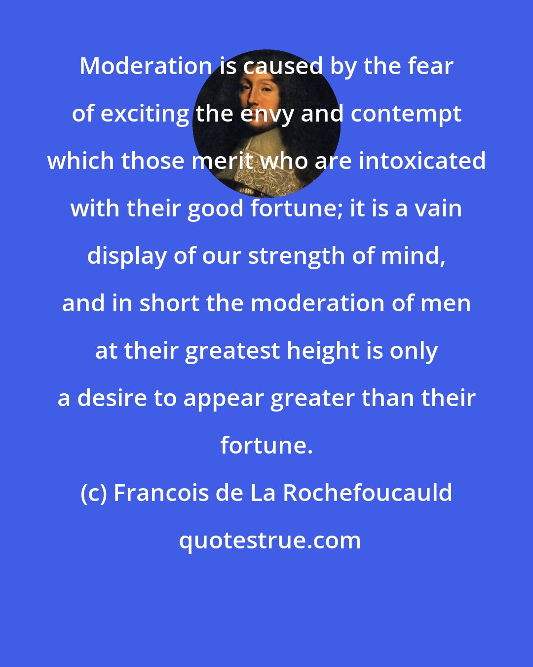 Francois de La Rochefoucauld: Moderation is caused by the fear of exciting the envy and contempt which those merit who are intoxicated with their good fortune; it is a vain display of our strength of mind, and in short the moderation of men at their greatest height is only a desire to appear greater than their fortune.