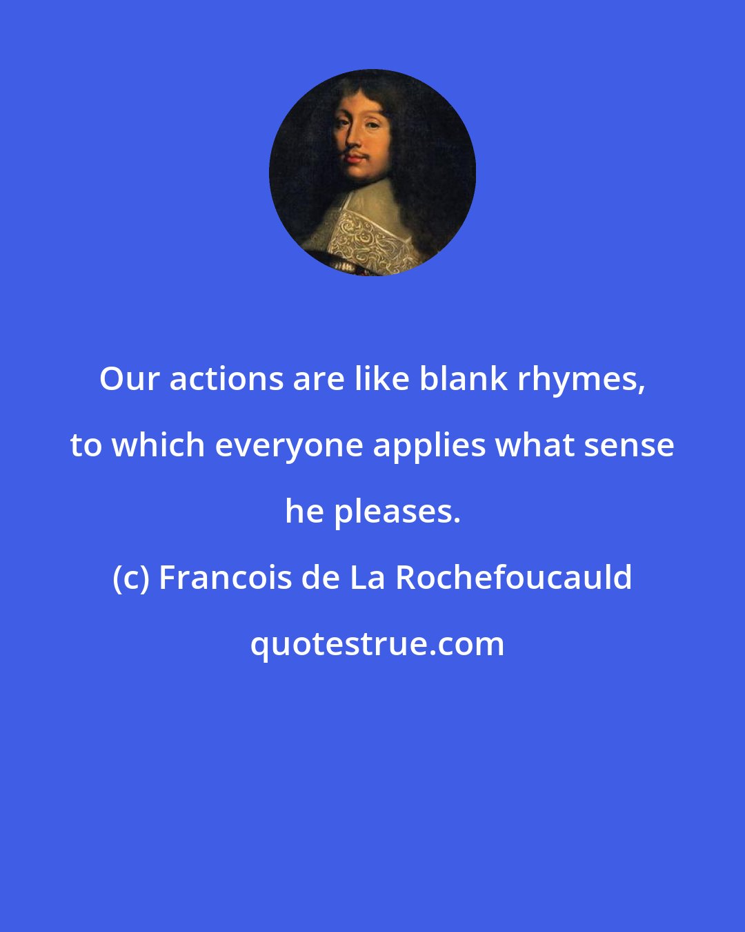 Francois de La Rochefoucauld: Our actions are like blank rhymes, to which everyone applies what sense he pleases.