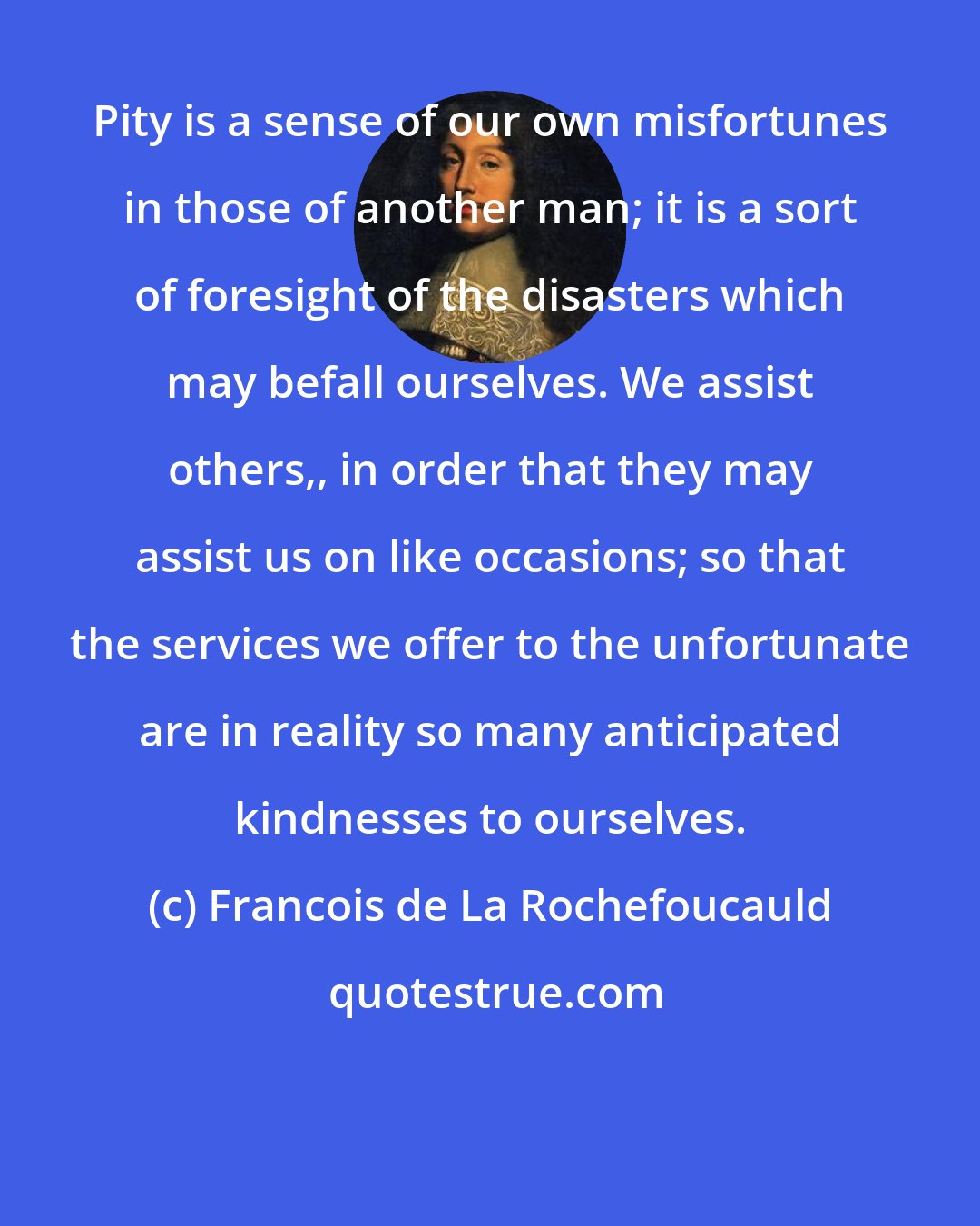 Francois de La Rochefoucauld: Pity is a sense of our own misfortunes in those of another man; it is a sort of foresight of the disasters which may befall ourselves. We assist others,, in order that they may assist us on like occasions; so that the services we offer to the unfortunate are in reality so many anticipated kindnesses to ourselves.