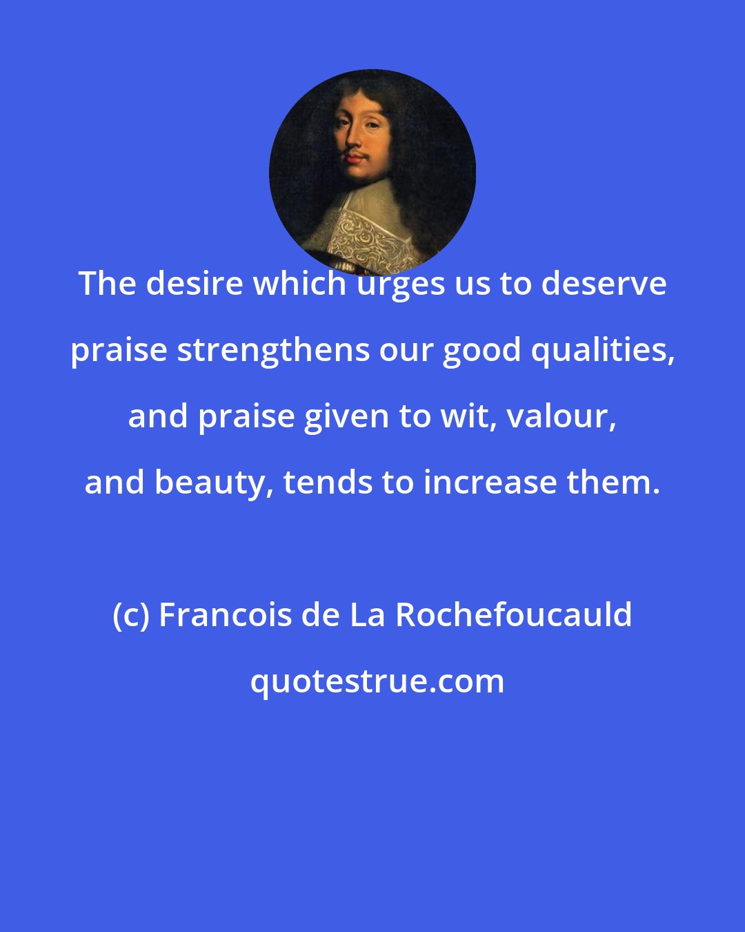 Francois de La Rochefoucauld: The desire which urges us to deserve praise strengthens our good qualities, and praise given to wit, valour, and beauty, tends to increase them.