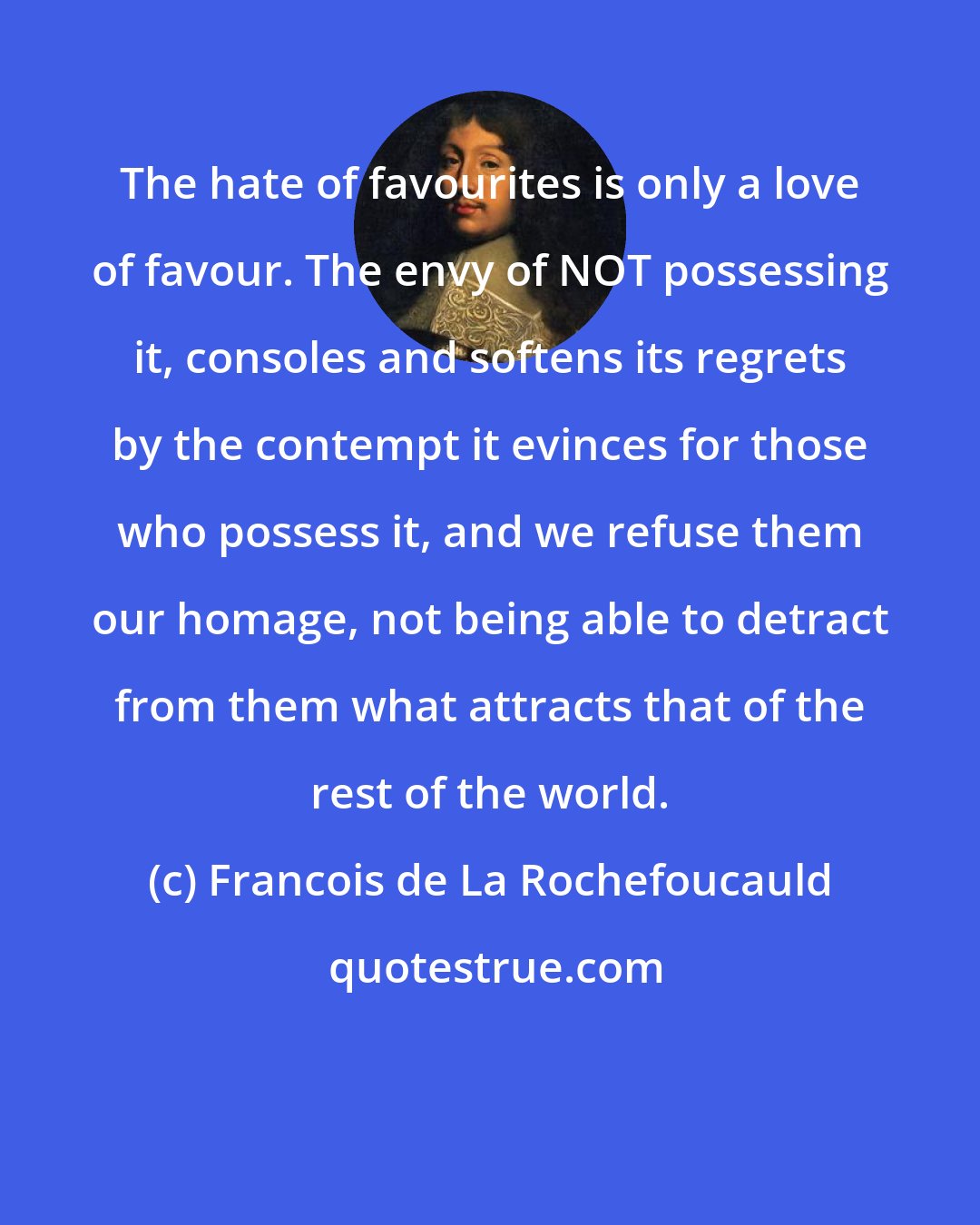 Francois de La Rochefoucauld: The hate of favourites is only a love of favour. The envy of NOT possessing it, consoles and softens its regrets by the contempt it evinces for those who possess it, and we refuse them our homage, not being able to detract from them what attracts that of the rest of the world.