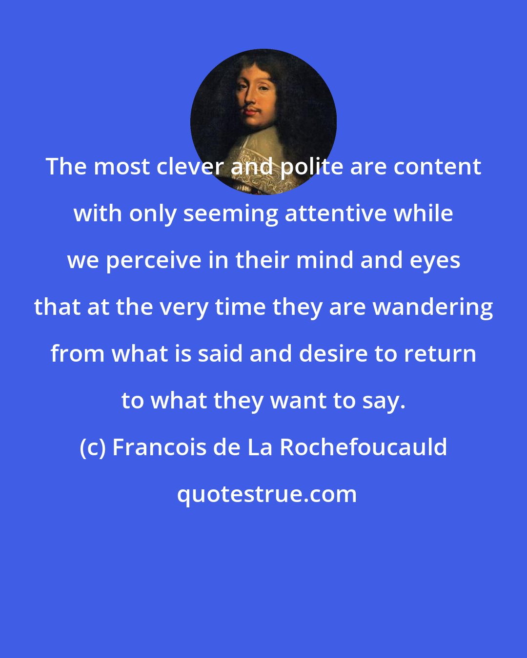 Francois de La Rochefoucauld: The most clever and polite are content with only seeming attentive while we perceive in their mind and eyes that at the very time they are wandering from what is said and desire to return to what they want to say.