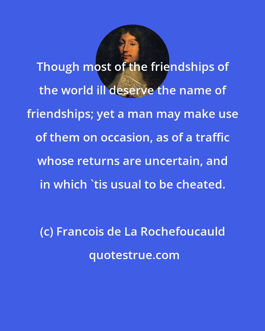 Francois de La Rochefoucauld: Though most of the friendships of the world ill deserve the name of friendships; yet a man may make use of them on occasion, as of a traffic whose returns are uncertain, and in which 'tis usual to be cheated.