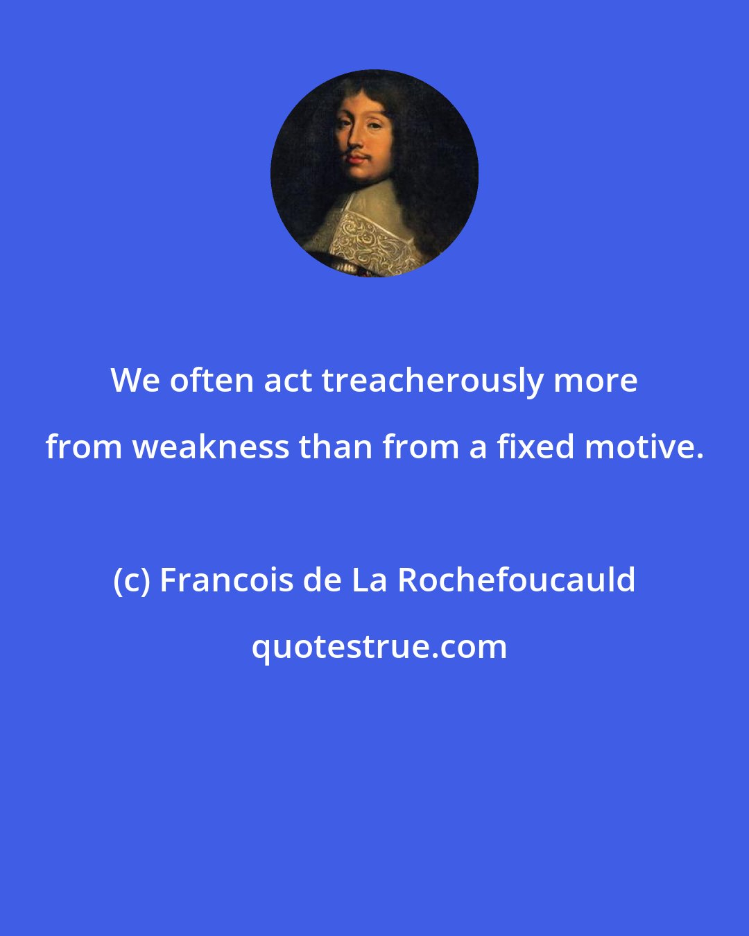 Francois de La Rochefoucauld: We often act treacherously more from weakness than from a fixed motive.