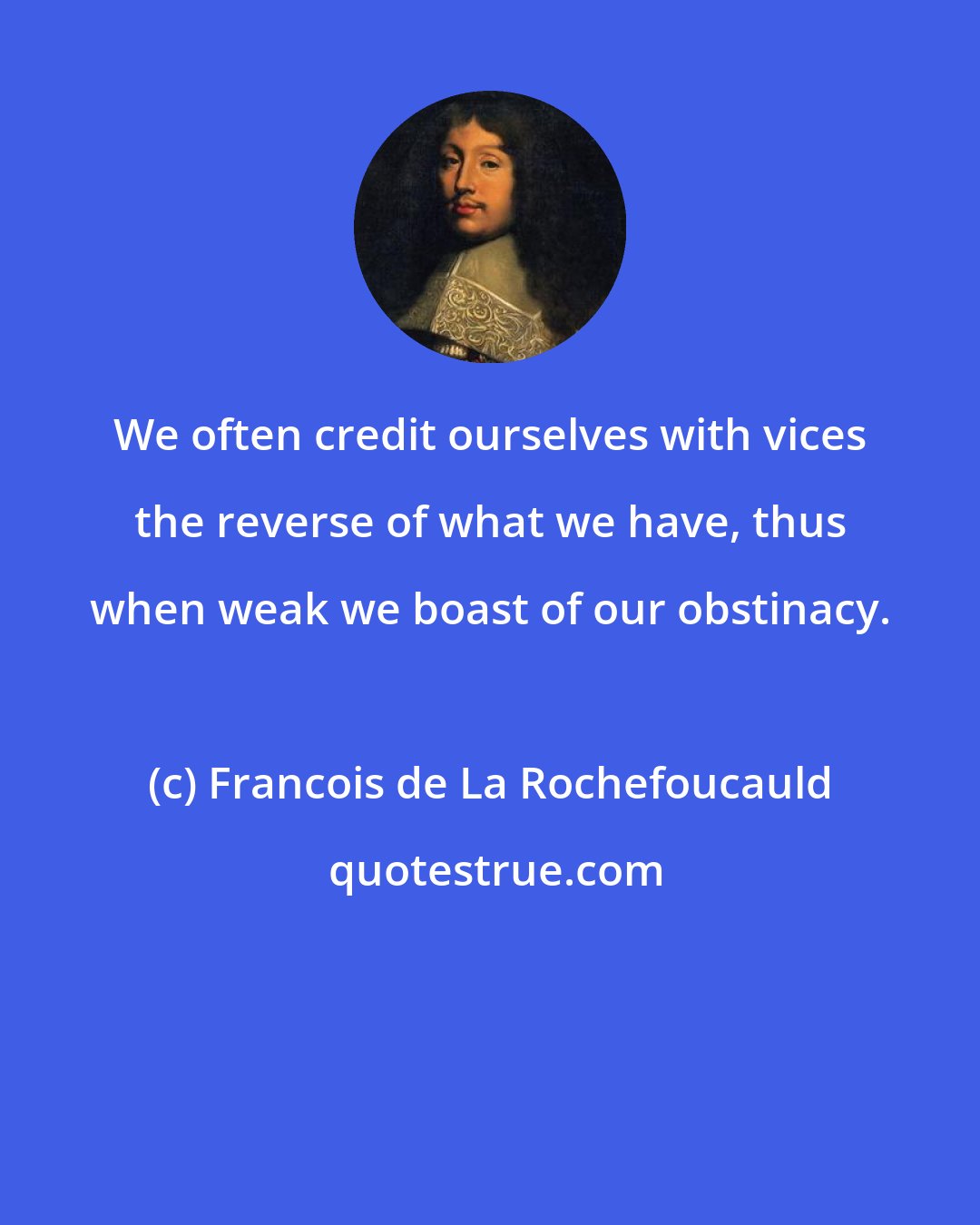 Francois de La Rochefoucauld: We often credit ourselves with vices the reverse of what we have, thus when weak we boast of our obstinacy.