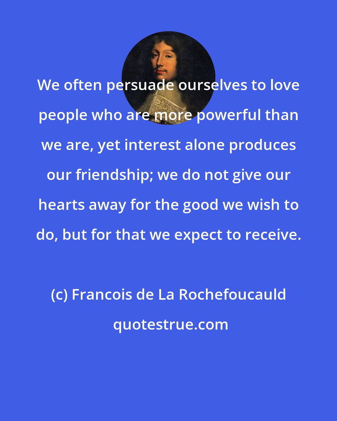 Francois de La Rochefoucauld: We often persuade ourselves to love people who are more powerful than we are, yet interest alone produces our friendship; we do not give our hearts away for the good we wish to do, but for that we expect to receive.