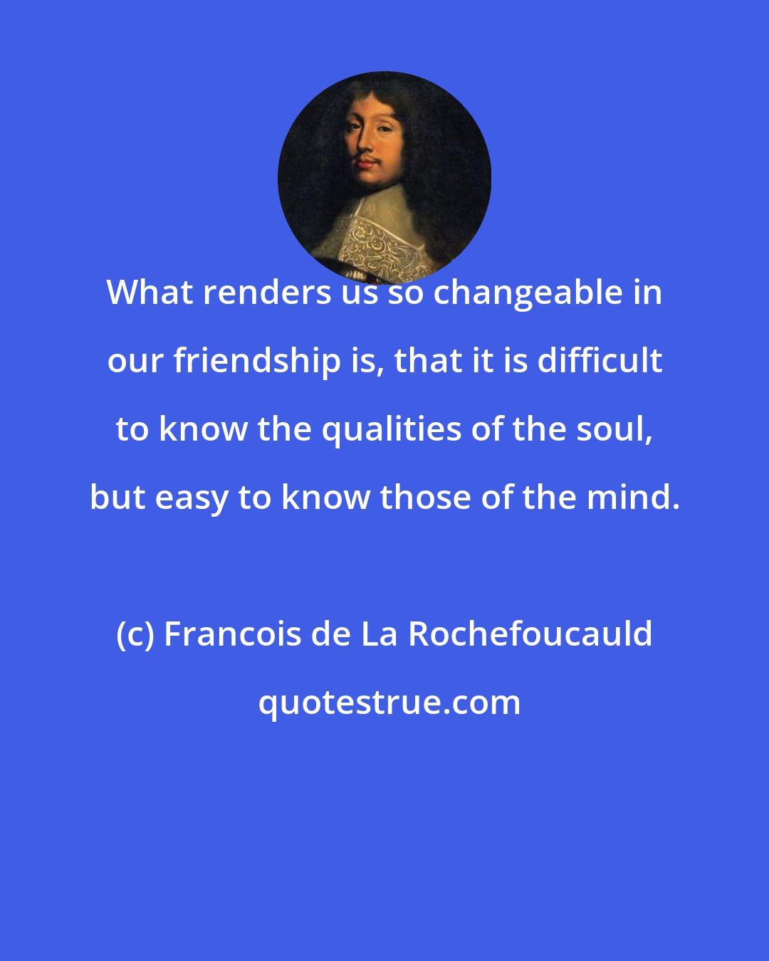 Francois de La Rochefoucauld: What renders us so changeable in our friendship is, that it is difficult to know the qualities of the soul, but easy to know those of the mind.