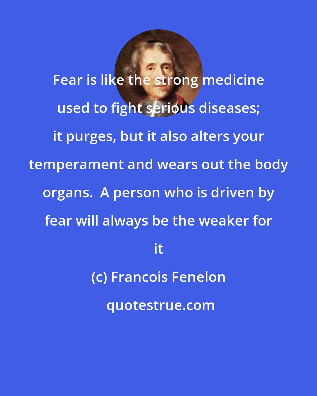 Francois Fenelon: Fear is like the strong medicine used to fight serious diseases; it purges, but it also alters your temperament and wears out the body organs.  A person who is driven by fear will always be the weaker for it