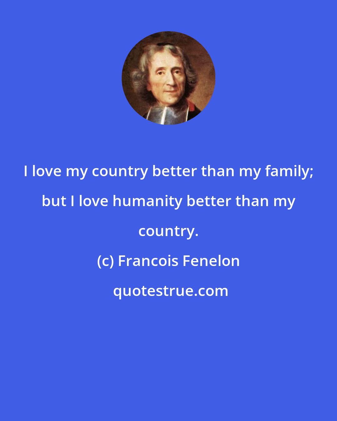 Francois Fenelon: I love my country better than my family; but I love humanity better than my country.