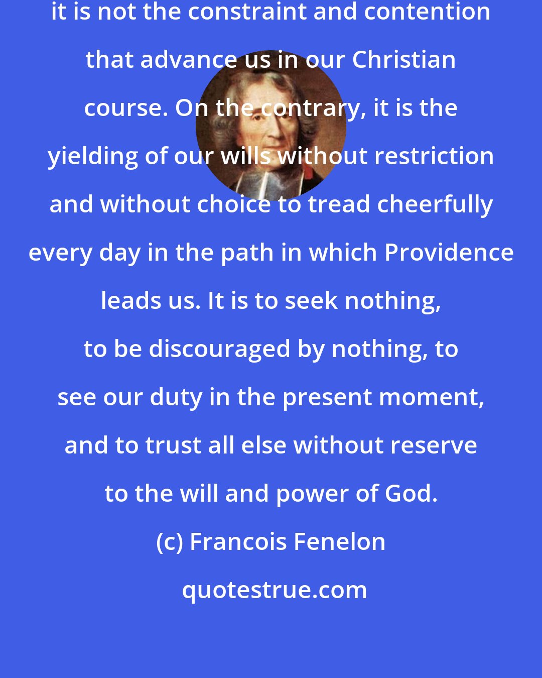 Francois Fenelon: It is not the multitude of hard duties, it is not the constraint and contention that advance us in our Christian course. On the contrary, it is the yielding of our wills without restriction and without choice to tread cheerfully every day in the path in which Providence leads us. It is to seek nothing, to be discouraged by nothing, to see our duty in the present moment, and to trust all else without reserve to the will and power of God.