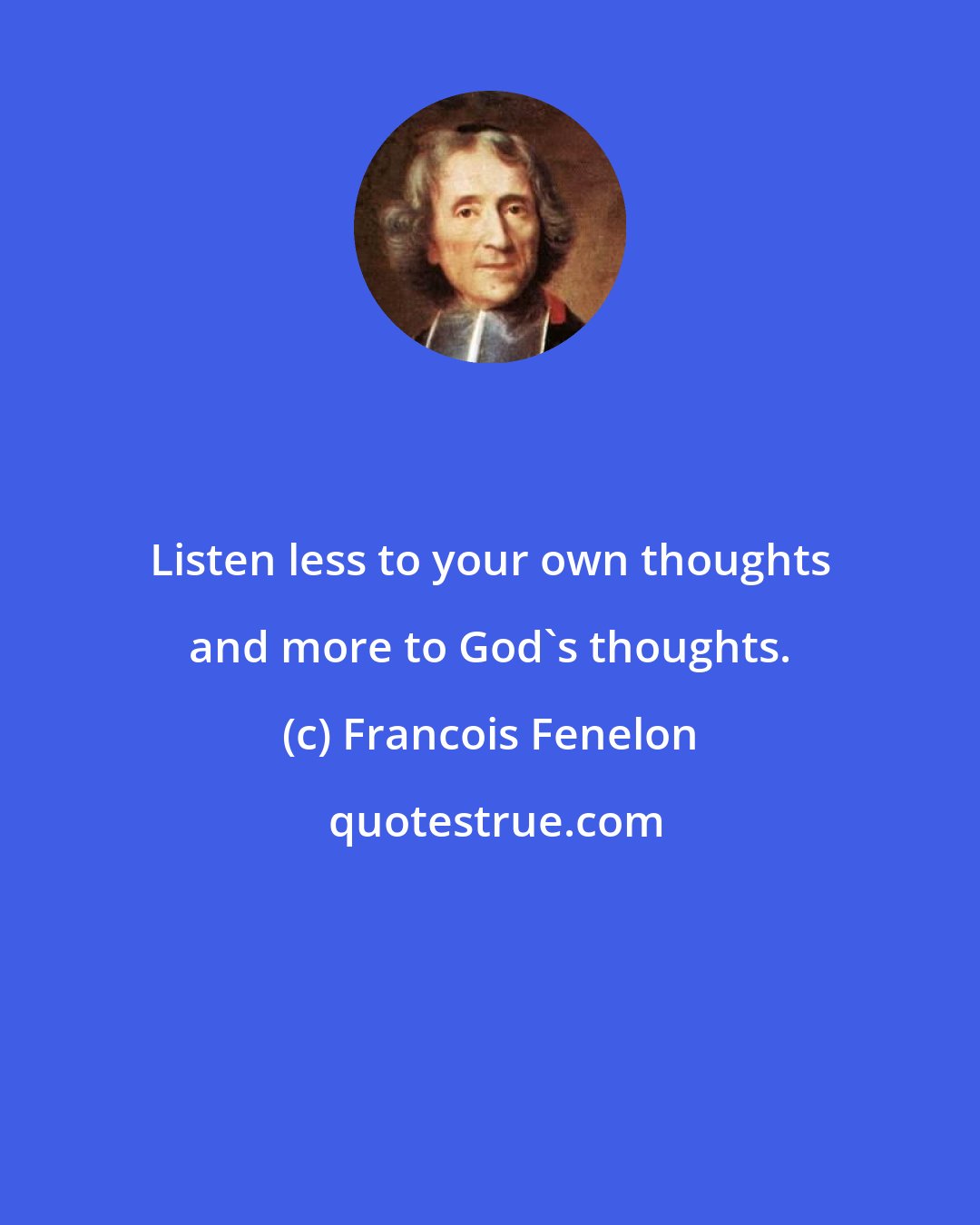 Francois Fenelon: Listen less to your own thoughts and more to God's thoughts.