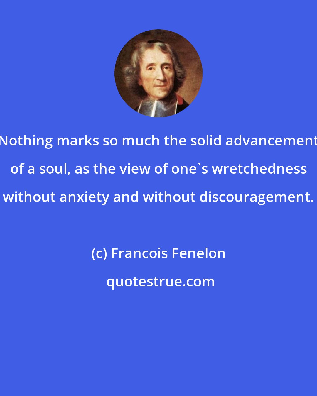 Francois Fenelon: Nothing marks so much the solid advancement of a soul, as the view of one's wretchedness without anxiety and without discouragement.