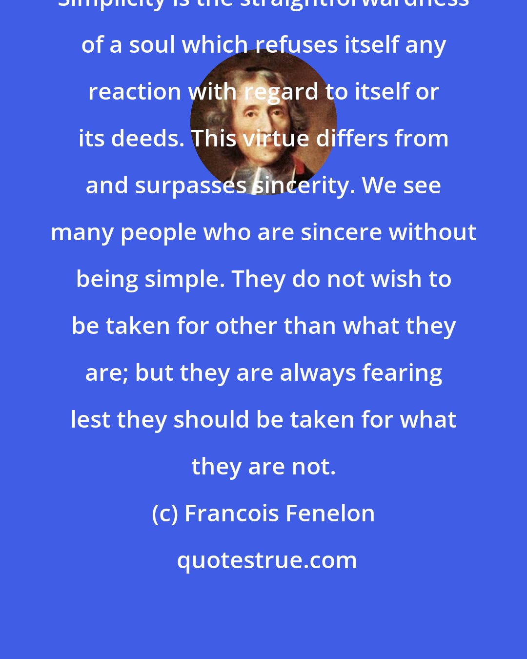 Francois Fenelon: Simplicity is the straightforwardness of a soul which refuses itself any reaction with regard to itself or its deeds. This virtue differs from and surpasses sincerity. We see many people who are sincere without being simple. They do not wish to be taken for other than what they are; but they are always fearing lest they should be taken for what they are not.